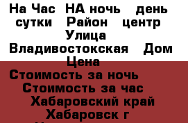 На Час, НА ночь,  день  -сутки › Район ­ центр › Улица ­ Владивостокская › Дом ­ 35 › Цена ­ 1 500 › Стоимость за ночь ­ 1 500 › Стоимость за час ­ 300 - Хабаровский край, Хабаровск г. Недвижимость » Квартиры аренда посуточно   . Хабаровский край